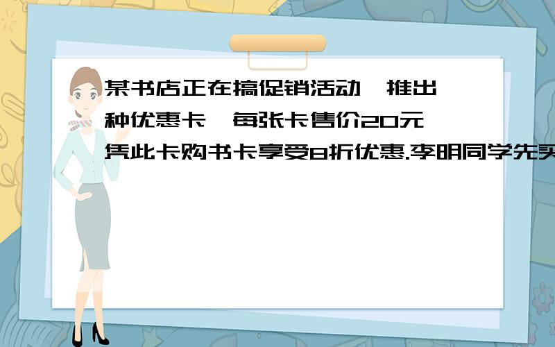 某书店正在搞促销活动,推出一种优惠卡,每张卡售价20元,凭此卡购书卡享受8折优惠.李明同学先买了一张卡设什么,名写出过程,