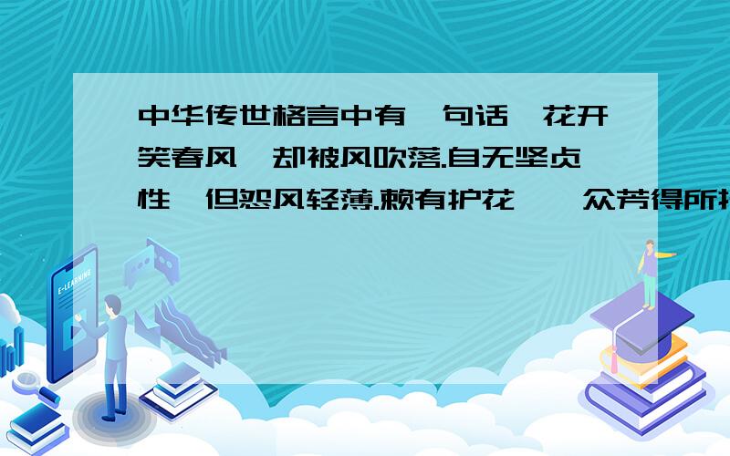 中华传世格言中有一句话,花开笑春风,却被风吹落.自无坚贞性,但怨风轻薄.赖有护花幡,众芳得所托.恐此亦偶然,莫便矜灼灼.