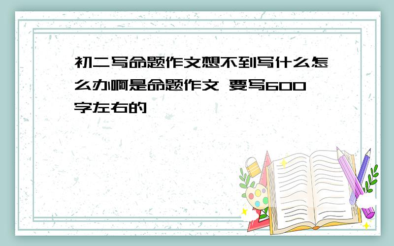 初二写命题作文想不到写什么怎么办啊是命题作文 要写600字左右的