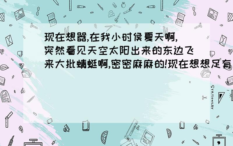 现在想器,在我小时侯夏天啊,突然看见天空太阳出来的东边飞来大批蜻蜓啊,密密麻麻的!现在想想足有几百万,几千万只啊,太多了当时我拿着扫住随便一打变有几只能被打下来,这种情况还发生