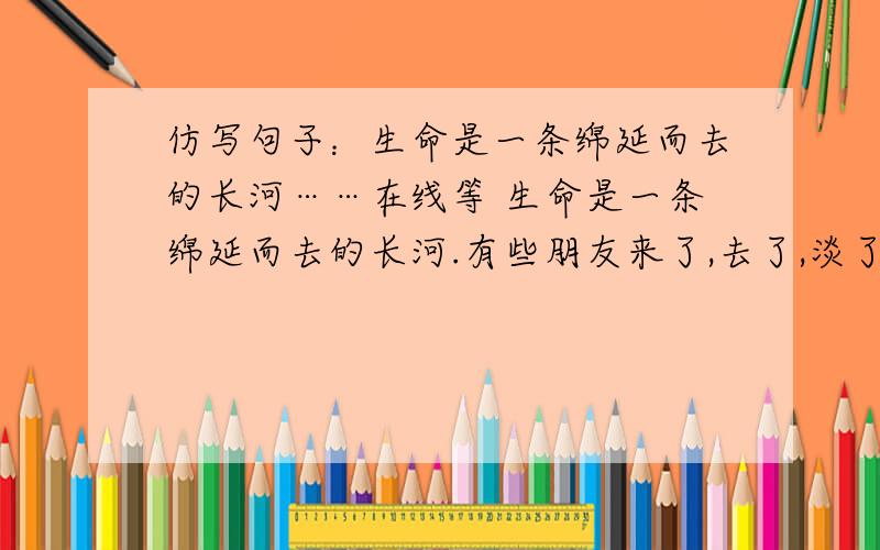 仿写句子：生命是一条绵延而去的长河……在线等 生命是一条绵延而去的长河.有些朋友来了,去了,淡了,远了,却是你一辈子的知己和财富.他们也许并不伟大,也不富有.但是,在你委屈的时候,