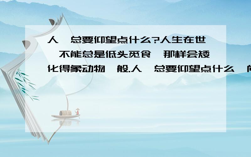 人,总要仰望点什么?人生在世,不能总是低头觅食,那样会矮化得象动物一般.人,总要仰望点什么,向着高远,支撑起生命和灵魂.仰望,就是要发现崇高.从某种意义上说,它是一种精神昂扬的生存姿