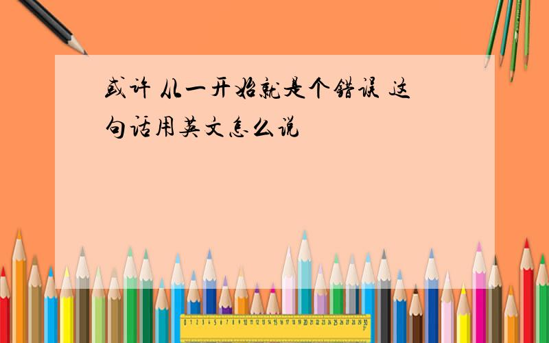 或许 从一开始就是个错误 这句话用英文怎么说