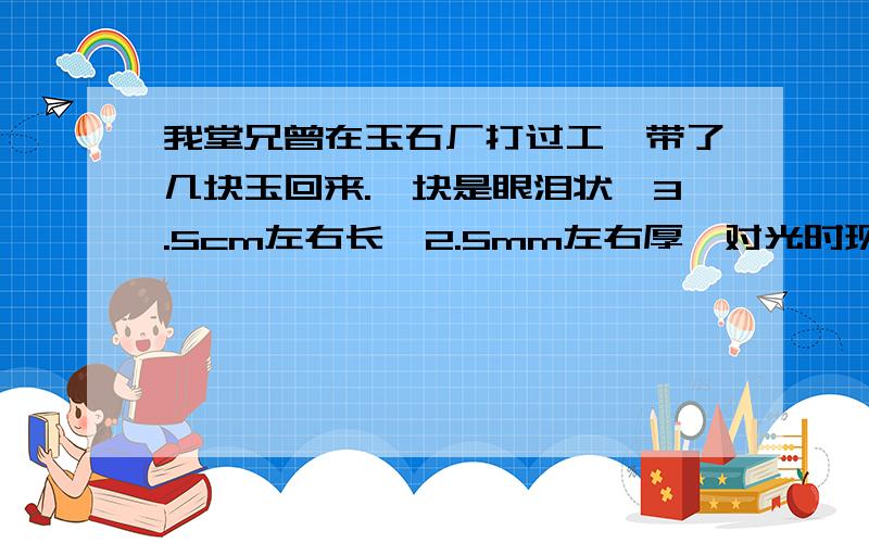 我堂兄曾在玉石厂打过工,带了几块玉回来.一块是眼泪状,3.5cm左右长,2.5mm左右厚,对光时现黄绿色光,摸着凉凉的.不对光时觉得它像白色又带了点黄；又觉得它有点淡黄带灰色.这是什么玉?当玉