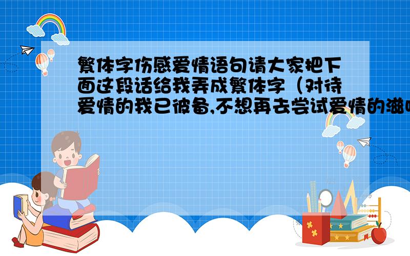 繁体字伤感爱情语句请大家把下面这段话给我弄成繁体字（对待爱情的我已彼备,不想再去尝试爱情的滋味,说出分手只是自己已累,现在只能对你说：“对不起了”）