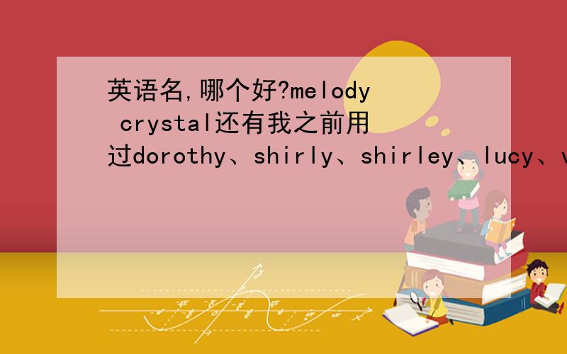 英语名,哪个好?melody crystal还有我之前用过dorothy、shirly、shirley、lucy、vivian.或者还有哪个英文名比较好?最好是阳光的、大大咧咧的、比较成熟的、比较有个性一点的.