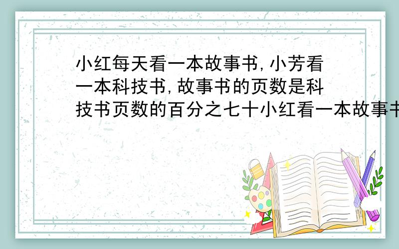 小红每天看一本故事书,小芳看一本科技书,故事书的页数是科技书页数的百分之七十小红看一本故事书,小芳看一本科技书,故事书的页数是科技书页数的百分之七十五,小红每天看15页,小芳每