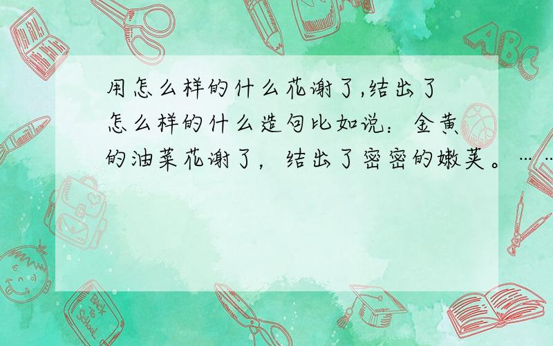 用怎么样的什么花谢了,结出了怎么样的什么造句比如说：金黄的油菜花谢了，结出了密密的嫩荚。……