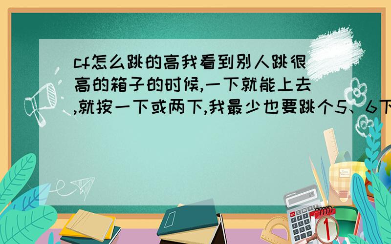 cf怎么跳的高我看到别人跳很高的箱子的时候,一下就能上去,就按一下或两下,我最少也要跳个5、6下的,我用的也是3级跳,w+s+跳蹲,请问怎么搞的?