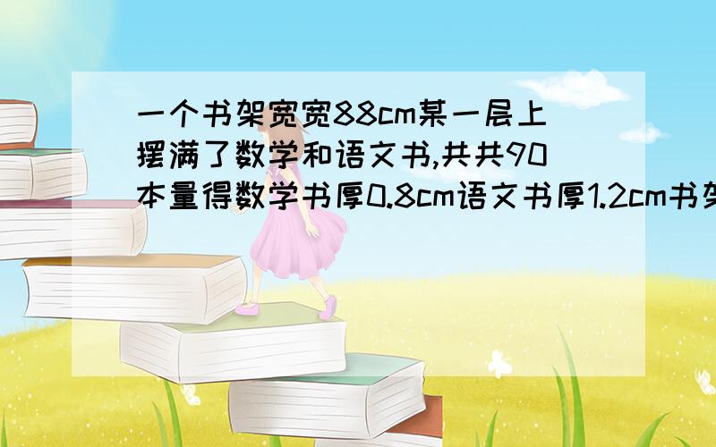 一个书架宽宽88cm某一层上摆满了数学和语文书,共共90本量得数学书厚0.8cm语文书厚1.2cm书架上各有多少本数学和语文书?  求算式: