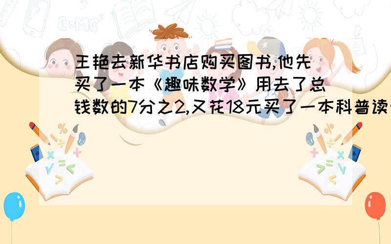 王艳去新华书店购买图书,他先买了一本《趣味数学》用去了总钱数的7分之2,又花18元买了一本科普读物,这时剩下的钱正好是所带钱的一半他一共带了多少钱.