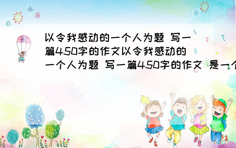 以令我感动的一个人为题 写一篇450字的作文以令我感动的一个人为题 写一篇450字的作文 是一个人做的一个事令你感动 这件事有六要素 用成语和好句子以令我感动的一个人为题 写一篇450字