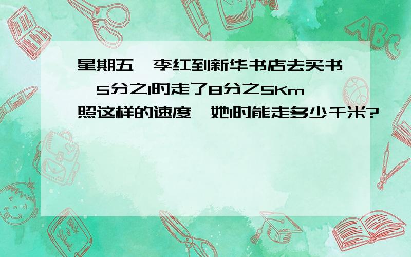 星期五,李红到新华书店去买书,5分之1时走了8分之5Km照这样的速度,她l时能走多少千米?