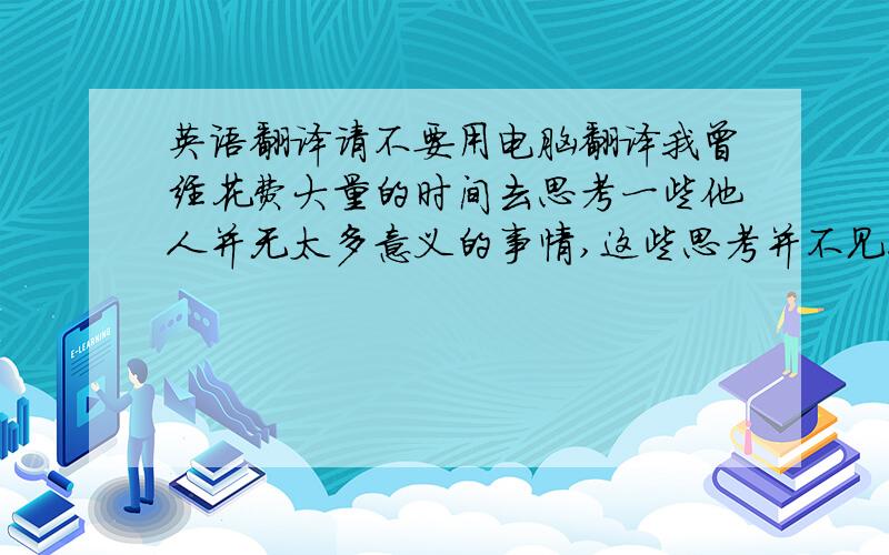 英语翻译请不要用电脑翻译我曾经花费大量的时间去思考一些他人并无太多意义的事情,这些思考并不见得能为我带来什么实质性的好处或某种程度上的快乐,去思考是梦境中派生出的另一梦