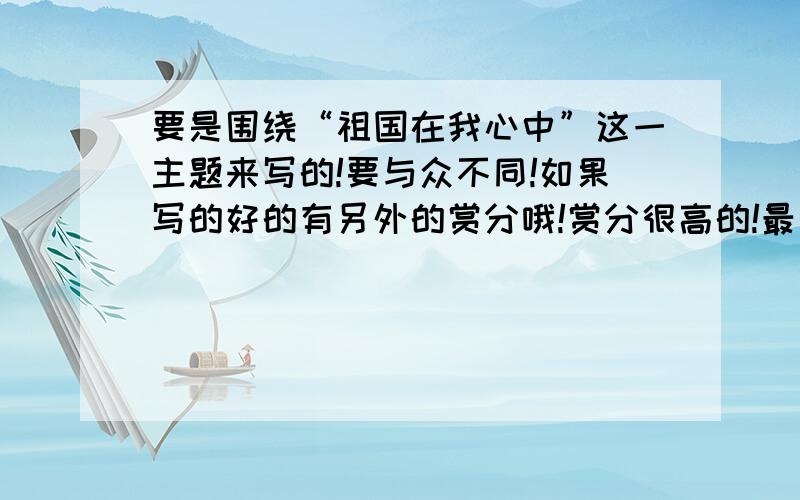 要是围绕“祖国在我心中”这一主题来写的!要与众不同!如果写的好的有另外的赏分哦!赏分很高的!最后记住要写的与众不同