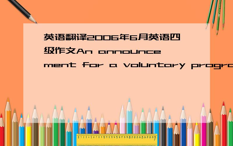 英语翻译2006年6月英语四级作文An announcement for a voluntary program 1：校学生会组织一次暑假志愿活动,现招聘志愿者 2：本次志愿者活动目的 内容及安排 3：报名条件和联系方式 2005年12月四级作