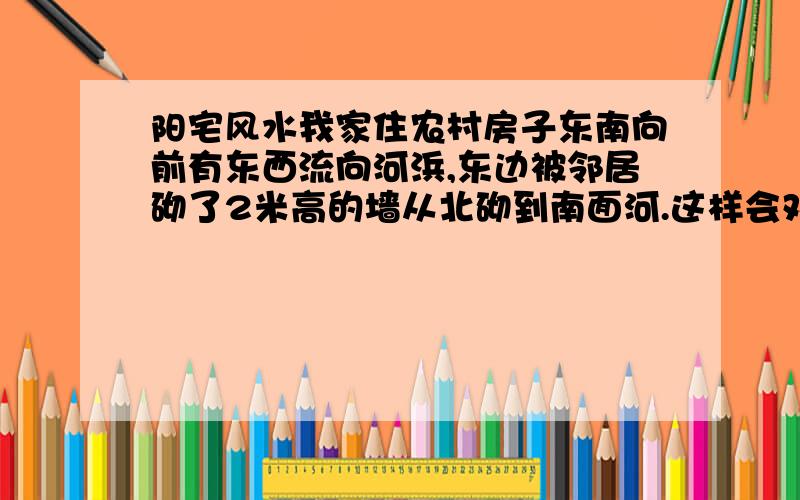 阳宅风水我家住农村房子东南向前有东西流向河浜,东边被邻居砌了2米高的墙从北砌到南面河.这样会对我就家风水有影响吗?（我母亲中年亡故,我也长年有病,家中一直不睦.）