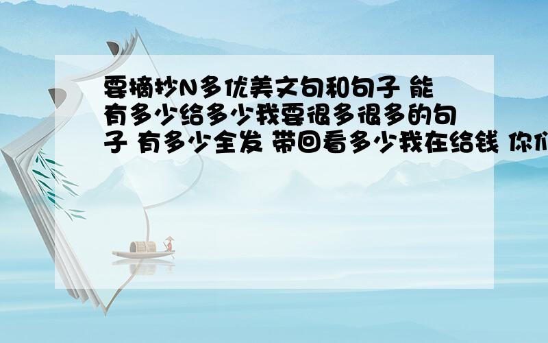 要摘抄N多优美文句和句子 能有多少给多少我要很多很多的句子 有多少全发 带回看多少我在给钱 你们要坚信 我不会骗人的 句子 句子 优美文句 有哲理性的句子 语言分解特别精辟的东西 全