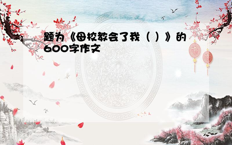 题为《母校教会了我（ ）》的600字作文