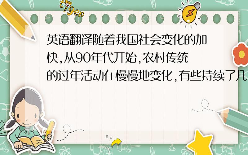 英语翻译随着我国社会变化的加快,从90年代开始,农村传统的过年活动在慢慢地变化,有些持续了几百年的活动慢慢地消失了,传统意义中的“年”所具有的价值正在被淡化,人们逐渐用新的方式