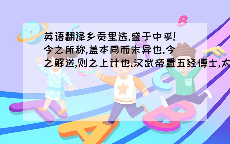 英语翻译乡贡里选,盛于中乎!今之所称,盖本同而末异也.今之解送,则之上计也.汉武帝置五经博士,太常选民年十八已上好学者,补弟子；郡国有好文学,敬顺于乡党者,令与计偕,受业太常,如弟子.