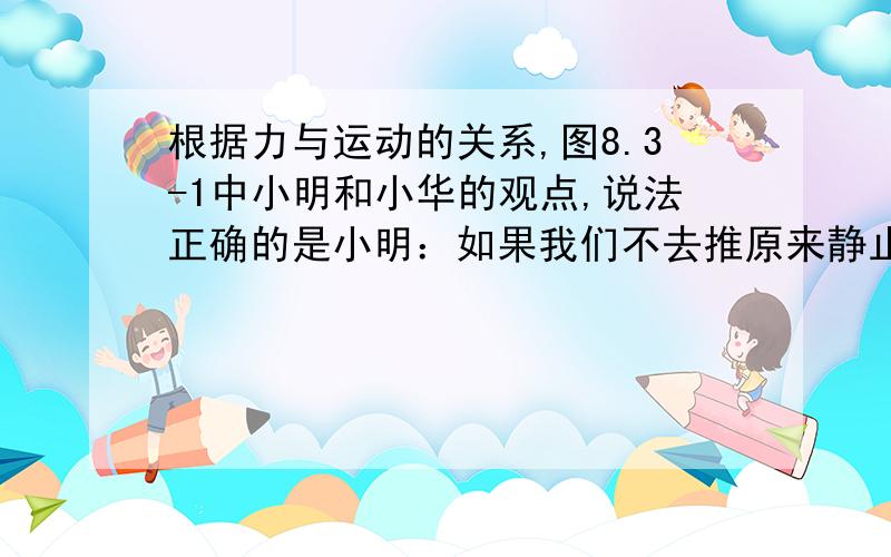 根据力与运动的关系,图8.3-1中小明和小华的观点,说法正确的是小明：如果我们不去推原来静止的小车,他就不会运动；小车运动后,如果不继续推他,他就会停下来,所以,力是维持物体运动的原