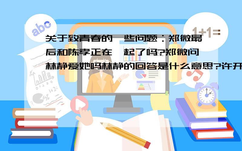 关于致青春的一些问题：郑微最后和陈孝正在一起了吗?郑微问林静爱她吗林静的回答是什么意思?许开阳见到的那个是朱小北吗?为什么她说自己是刘云?