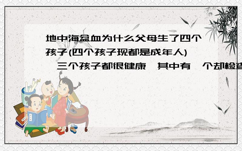 地中海盆血为什么父母生了四个孩子(四个孩子现都是成年人),三个孩子都很健康,其中有一个却检查出来是这种病,父母双方家庭历来也没有这种病.都是健健康康的.这是什么原因?