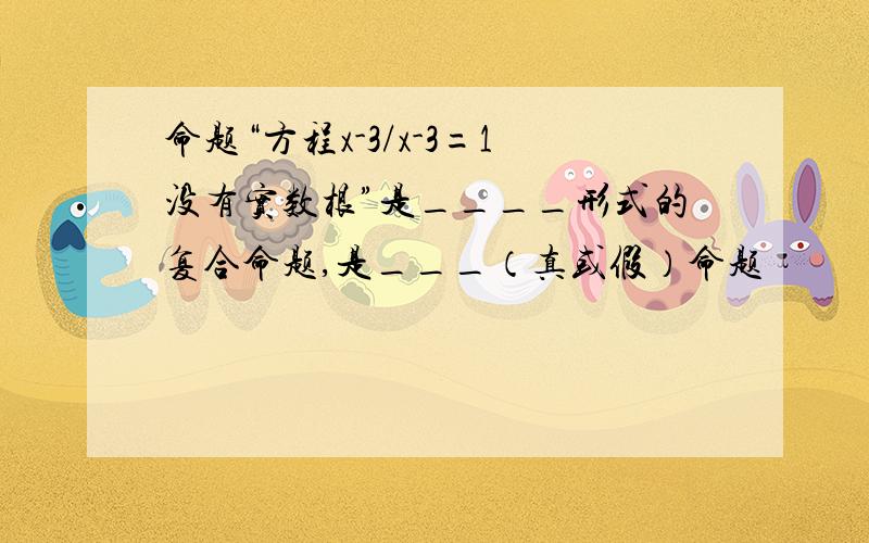 命题“方程x-3/x-3=1没有实数根”是____形式的复合命题,是___（真或假）命题