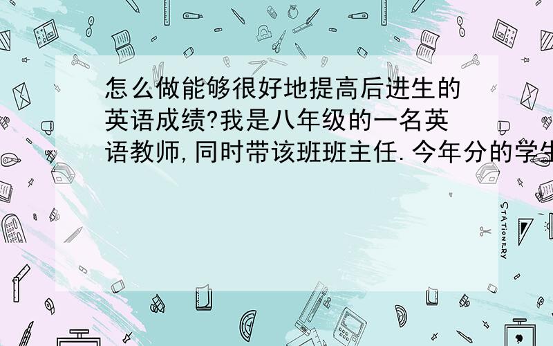 怎么做能够很好地提高后进生的英语成绩?我是八年级的一名英语教师,同时带该班班主任.今年分的学生很差,尤其表现在英语上.这让我觉得很头疼,那位朋友有好的方法一定要传授一下啊!