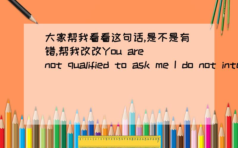 大家帮我看看这句话,是不是有错,帮我改改You are not qualified to ask me I do not intent to do things,at least now