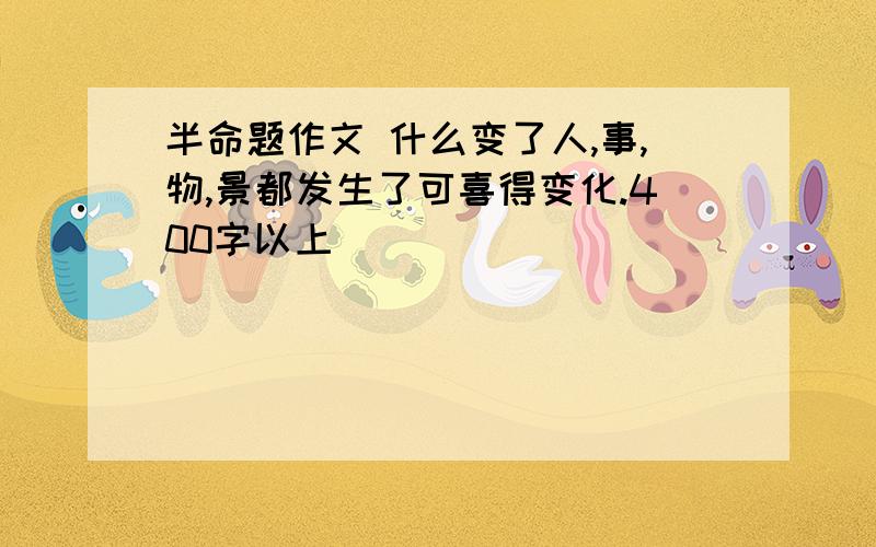 半命题作文 什么变了人,事,物,景都发生了可喜得变化.400字以上