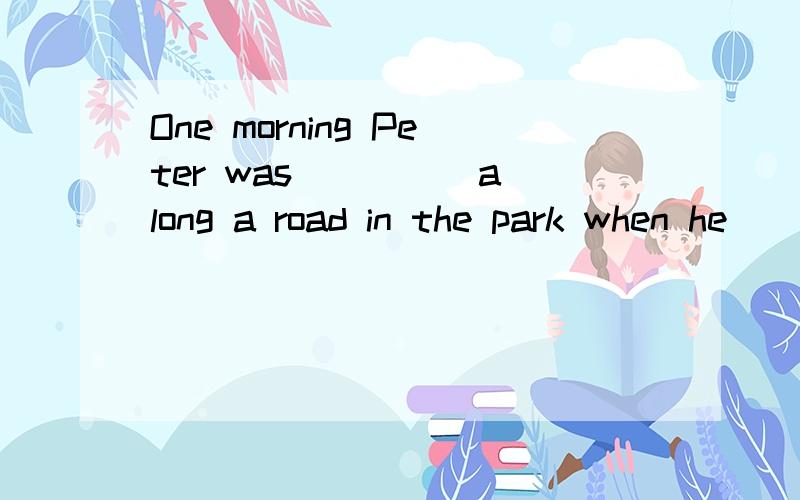 One morning Peter was ____ along a road in the park when he ____ some sound near the road.He went to over and ____ a bird.It was ____ .he took it home and took good care of it.____the bird was____ ,he ____ it back to the forest .He felt ____as he ___