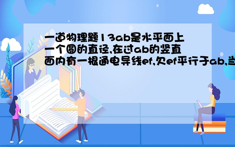 一道物理题13ab是水平面上一个圆的直径,在过ab的竖直面内有一根通电导线ef,欠ef平行于ab,当ef竖直向上平移时,穿过圆面积的磁通量将始终为0.电流方向:e到f要解析