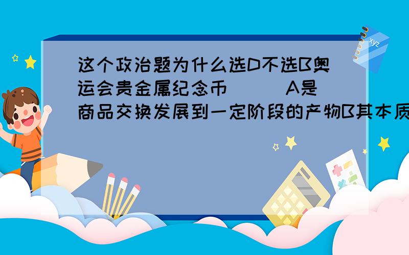 这个政治题为什么选D不选B奥运会贵金属纪念币（  ）A是商品交换发展到一定阶段的产物B其本质是商品C具有价值尺度和贮藏手段等基本职能D可以充当一般等价物并流通