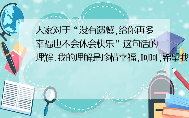 大家对于“没有遗憾,给你再多幸福也不会体会快乐”这句话的理解.我的理解是珍惜幸福,呵呵,希望我的理解不要限制大家的思维,很想听听大家不一样的想法.