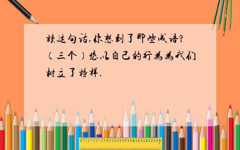 读这句话,你想到了那些成语?（三个）您以自己的行为为我们树立了榜样.