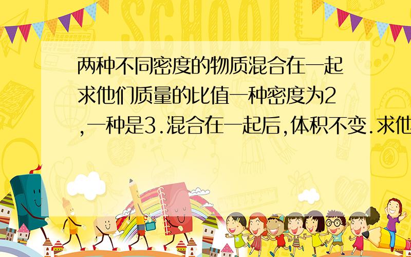 两种不同密度的物质混合在一起求他们质量的比值一种密度为2,一种是3.混合在一起后,体积不变.求他们质量的比值错了错了 不好意思 一中密度是2 一种是5 混合是3