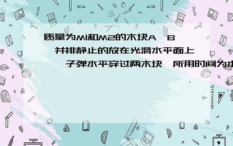 质量为M1和M2的木块A,B,并排静止的放在光滑水平面上,一子弹水平穿过两木块,所用时间为本△T1和△T2,木块对于子弹的阻力恒为F,则子弹穿出后木块B的速度大小?我认为该是F(△T1+△T2)/(M1+M2);但