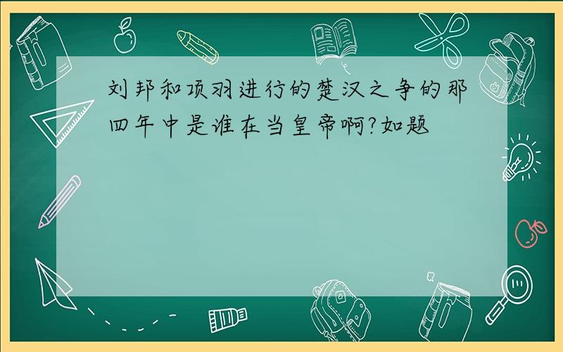 刘邦和项羽进行的楚汉之争的那四年中是谁在当皇帝啊?如题