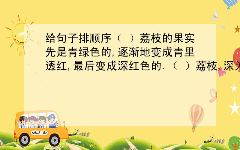 给句子排顺序（ ）荔枝的果实先是青绿色的,逐渐地变成青里透红,最后变成深红色的.（ ）荔枝,深为人们所喜爱,它那诱人的美味,令人百吃不厌.（ ）剩下,成片的荔枝树充满着生命的活力,累