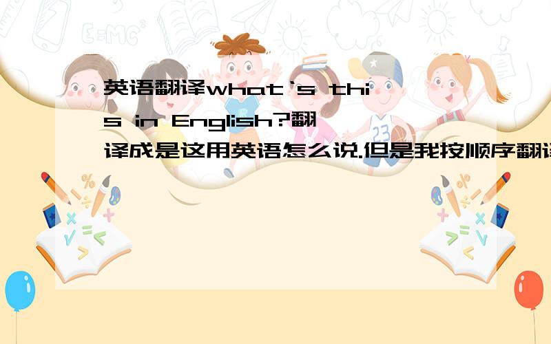 英语翻译what‘s this in English?翻译成是这用英语怎么说.但是我按顺序翻译的话就是“什么是这用英语?”英语句子到底怎么翻译啊,要不然我就不知道了,以后造句子就不知道用哪个单词开头了