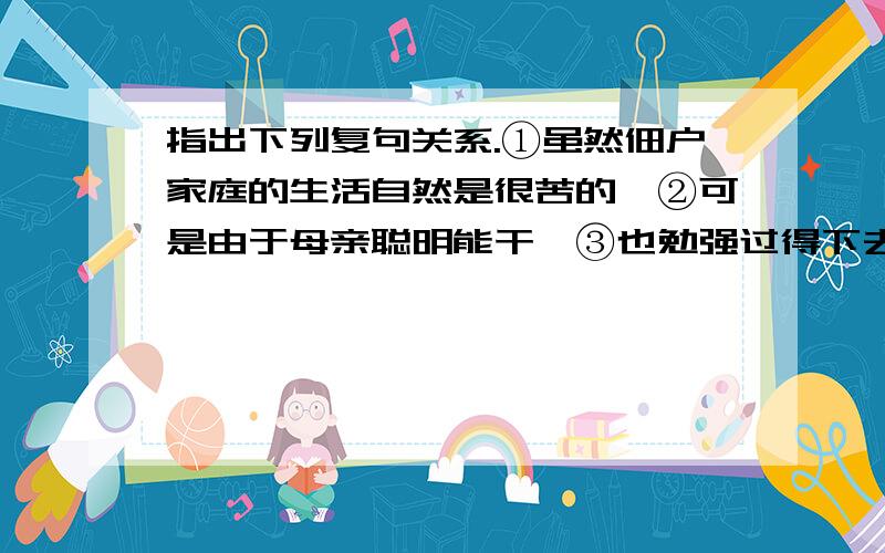 指出下列复句关系.①虽然佃户家庭的生活自然是很苦的,②可是由于母亲聪明能干,③也勉强过得下去.①他后来还托他的父亲带给我一包贝壳和几支很好看的羽毛,②我也曾送给他两次东西,③