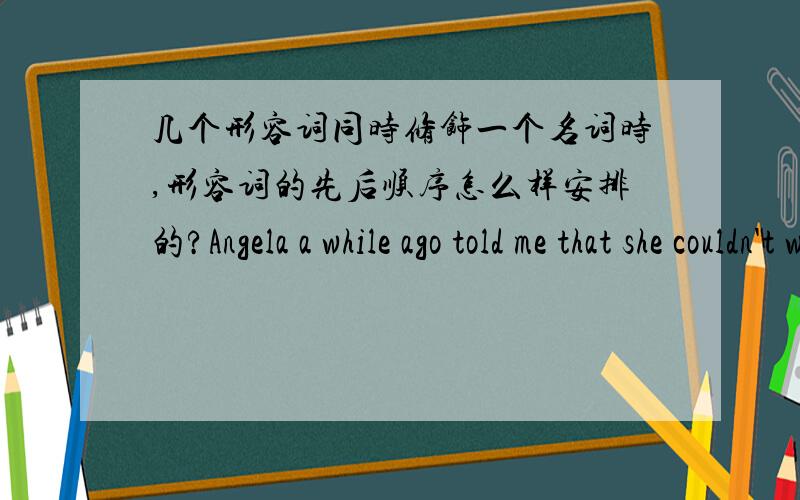 几个形容词同时修饰一个名词时,形容词的先后顺序怎么样安排的?Angela a while ago told me that she couldn't wear her________sweatshirt because it doesn't go with anything she has.A.very dark green comfortableB.very comfortable