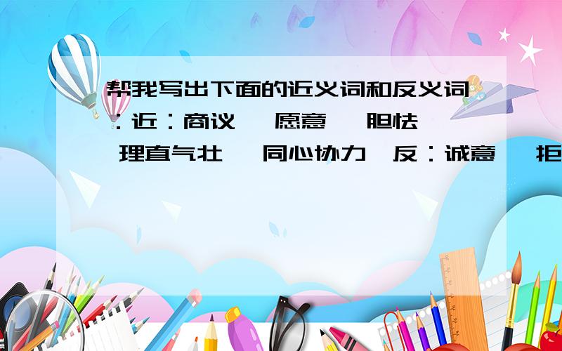 帮我写出下面的近义词和反义词：近：商议— 愿意— 胆怯— 理直气壮— 同心协力—反：诚意— 拒绝— 示弱— 理直气壮— 同心协力—