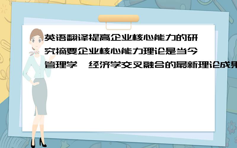 英语翻译提高企业核心能力的研究摘要企业核心能力理论是当今管理学、经济学交叉融合的最新理论成果之一,企业核心能力已经成为企业持续竞争优势的重要来源.加入WTO后,中国企业能否抓