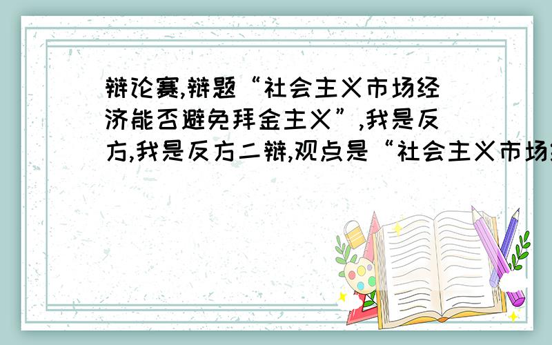 辩论赛,辩题“社会主义市场经济能否避免拜金主义”,我是反方,我是反方二辩,观点是“社会主义市场经济不能避免拜金主义”,现在毫无头绪,后天就比赛了,