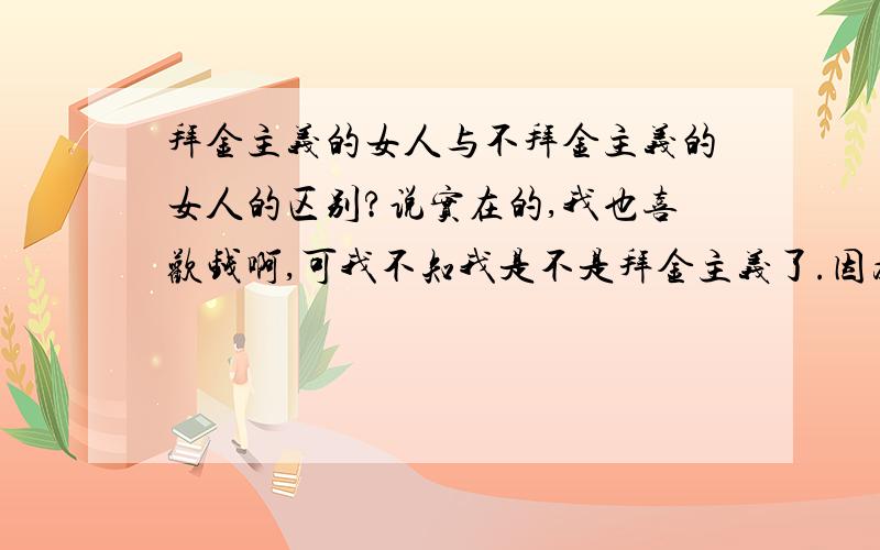 拜金主义的女人与不拜金主义的女人的区别?说实在的,我也喜欢钱啊,可我不知我是不是拜金主义了.因为我会为了自已的MAN足而更加的想赚钱呢.我不想平凡着,更不想自已想买什么的时候拿不