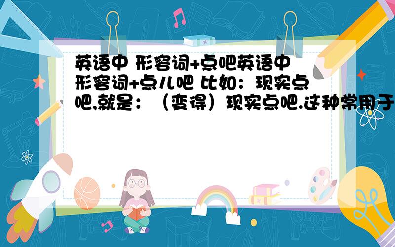 英语中 形容词+点吧英语中 形容词+点儿吧 比如：现实点吧,就是：（变得）现实点吧.这种常用于劝诫别人的句型用什么呀,to be +adj?请有感觉的大侠帮助 ps：最好不要有主语那种 不要you‘d bet