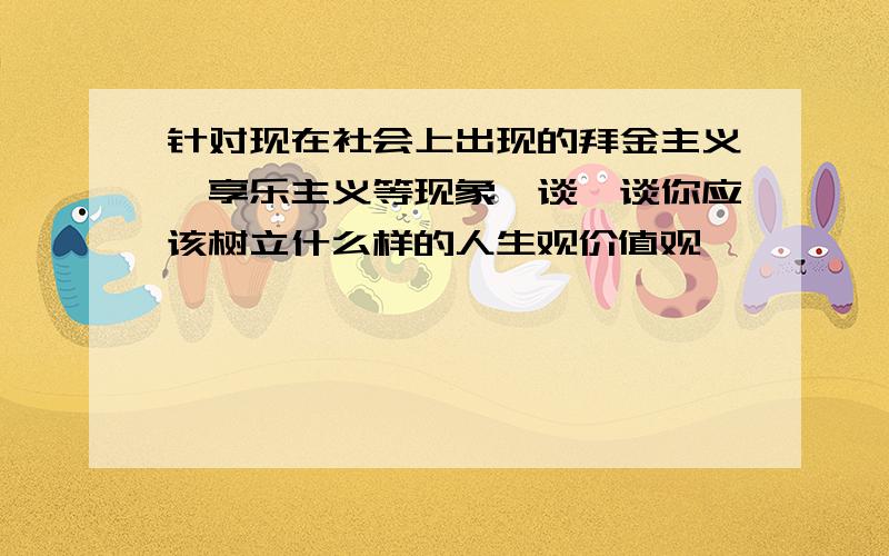 针对现在社会上出现的拜金主义、享乐主义等现象,谈一谈你应该树立什么样的人生观价值观